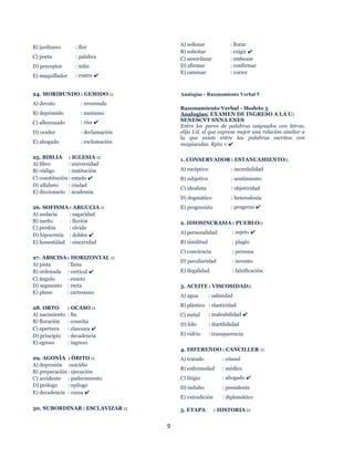 9
B) jardinero : flor
C) poeta : palabra
D) preceptor : niño
E) maquillador : rostro ✔
24. MORIBUNDO : GEMIDO ::
A) devoto : reverenda
B) deprimido : mutismo
C) alborozado : risa ✔
D) orador : declamación
E) ahogado : exclamación
25. BIBLIA : IGLESIA ::
A) libro : universidad
B) código : institución
C) constitución : estado ✔
D) alfabeto : ciudad
E) diccionario : academia
26. SOFISMA : ARGUCIA ::
A) audacia : sagacidad
B) sueño : ficción
C) perdón : olvido
D) hipocresía : doblez ✔
E) honestidad : sinceridad
27. ABSCISA : HORIZONTAL ::
A) pista : llana
B) ordenada : vertical ✔
C) ángulo : exacto
D) segmento : recta
E) plano : cartesiano
28. ORTO : OCASO ::
A) nacimiento : fin
B) floración : cosecha
C) apertura : clausura ✔
D) principio : decadencia
E) egreso : ingreso
29. AGONÍA : ÓBITO ::
A) depresión :suicidio
B) preparación : ejecución
C) accidente : padecimiento
D) prólogo : epílogo
E) decadencia : ruina ✔
30. SUBORDINAR : ESCLAVIZAR ::
A) sollozar : llorar
B) solicitar : exigir ✔
C) amordazar : embozar
D) afirmar : confirmar
E) caminar : correr
Analogías - Razonamiento Verbal 5
Razonamiento Verbal - Modelo 5
Analogías: EXAMEN DE INGRESO A LA U:
SENESCYT SNNA ENES
Entre los pares de palabras asignados con letras,
elija Ud. el que exprese mejor una relación similar a
la que existe entre las palabras escritas con
mayúsculas. Rpta = ✔
1. CONSERVADOR : ESTANCAMIENTO::
A) escéptico : incredulidad
B) subjetivo : sentimiento
C) idealista : objetividad
D) dogmático : heterodoxia
E) progresista : progreso ✔
2. IDIOSINCRASIA : PUEBLO::
A) personalidad : sujeto ✔
B) similitud : plagio
C) conciencia : persona
D) peculiaridad : invento
E) ilegalidad : falsificación
3. ACEITE : VISCOSIDAD::
A) agua : salinidad
B) plástico : elasticidad
C) metal : maleabilidad ✔
D) hilo : ductibilidad
E) vidrio : transparencia
4. DIFERENDO : CANCILLER ::
A) tratado : cónsul
B) enfermedad : médico
C) litigio : abogado ✔
D) indulto : presidente
E) extradición : diplomático
5. ETAPA : HISTORIA ::
 