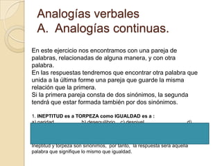Analogías verbales
  A. Analogías continuas.
En este ejercicio nos encontramos con una pareja de
palabras, relacionadas de alguna manera, y con otra
palabra.
En las respuestas tendremos que encontrar otra palabra que
unida a la última forme una pareja que guarde la misma
relación que la primera.
Si la primera pareja consta de dos sinónimos, la segunda
tendrá que estar formada también por dos sinónimos.

1. INEPTITUD es a TORPEZA como IGUALDAD es a :
a) paridad          b) desequilibrio c) desnivel                      d)
coherencia

Solución: respuesta a)
Ineptitud y torpeza son sinónimos, por tanto, la respuesta será aquella
palabra que signifique lo mismo que igualdad.
 