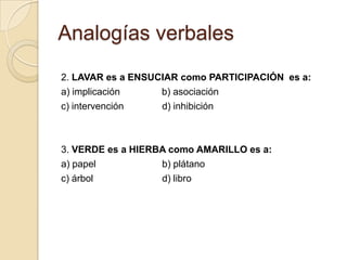 Analogías verbales
2. LAVAR es a ENSUCIAR como PARTICIPACIÓN es a:
a) implicación     b) asociación
c) intervención    d) inhibición



3. VERDE es a HIERBA como AMARILLO es a:
a) papel           b) plátano
c) árbol           d) libro
 