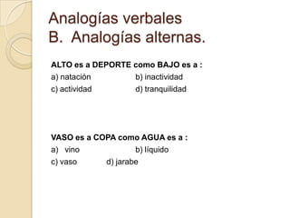 Analogías verbales
B. Analogías alternas.
ALTO es a DEPORTE como BAJO es a :
a) natación       b) inactividad
c) actividad      d) tranquilidad




VASO es a COPA como AGUA es a :
a) vino             b) líquido
c) vaso     d) jarabe
 