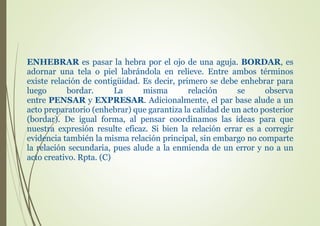 ENHEBRAR es pasar la hebra por el ojo de una aguja. BORDAR, es
adornar una tela o piel labrándola en relieve. Entre ambos términos
existe relación de contigüidad. Es decir, primero se debe enhebrar para
luego bordar. La misma relación se observa
entre PENSAR y EXPRESAR. Adicionalmente, el par base alude a un
acto preparatorio (enhebrar) que garantiza la calidad de un acto posterior
(bordar). De igual forma, al pensar coordinamos las ideas para que
nuestra expresión resulte eficaz. Si bien la relación errar es a corregir
evidencia también la misma relación principal, sin embargo no comparte
la relación secundaria, pues alude a la enmienda de un error y no a un
acto creativo. Rpta. (C)
 