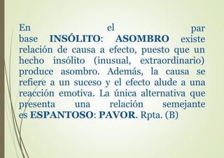 En el
base INSÓLITO:
par
existeASOMBRO
relación de causa a efecto, puesto que un
hecho insólito (inusual, extraordinario)
produce asombro. Además, la causa se
refiere a un suceso y el efecto alude a una
reacción emotiva. La única alternativa que
presenta una relación semejante
es ESPANTOSO: PAVOR. Rpta. (B)
 