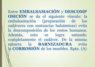 Entre EMBALSAMACIÓN y DESCOMP
OSICIÓN se da el siguiente vínculo: la
embalsamación (preparación de los
cadáveres con sustancias balsámicas) evita
la descomposición de los restos humanos.
Además, esto se logra untando
completamente el cadáver. De la
manera la BARNIZADURA
misma
evita
la CORROSIÓN de los muebles. Rpta. (A)
 