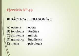 Ejercicio Nº 49
DIDÁCTICA: PEDAGOGÍA ::
A) opereta
B) fonología
C) estrategia
: ópera
: fonética
: milicia
D) gramática : lingüística
E) mente : psicología
 