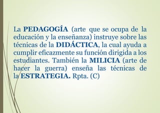 La PEDAGOGÍA (arte que se ocupa de la
educación y la enseñanza) instruye sobre las
técnicas de la DIDÁCTICA, la cual ayuda a
cumplir eficazmente su función dirigida a los
estudiantes. También la MILICIA (arte de
hacer la guerra) enseña las técnicas de
la ESTRATEGIA. Rpta. (C)
 