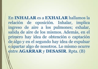 En INHALAR es a EXHALAR hallamos la
relación de oposición. Inhalar, implica
ingreso de aire a los pulmones; exhalar,
salida de aíre de los mismos. Además, en el
primero hay idea de obtención o captación
de algo y en el segundo hay idea de expulsar
o apartar algo de nosotros. Lo mismo ocurre
entre AGARRAR y DESASIR. Rpta. (B)
 