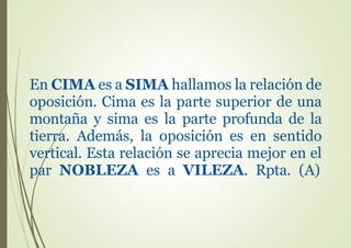 En CIMA es a SIMA hallamos la relación de
oposición. Cima es la parte superior de una
montaña y sima es la parte profunda de la
tierra. Además, la oposición es en sentido
vertical. Esta relación se aprecia mejor en el
par NOBLEZA es a VILEZA. Rpta. (A)
 