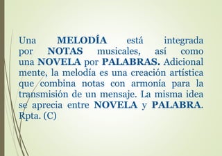 Una MELODÍA está integrada
por NOTAS musicales, así como
una NOVELA por PALABRAS. Adicional
mente, la melodía es una creación artística
que combina notas con armonía para la
transmisión de un mensaje. La misma idea
se aprecia entre NOVELA y PALABRA.
Rpta. (C)
 