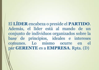 El LÍDER encabeza o preside el PARTIDO.
Además, el líder está al mando de un
conjunto de individuos organizados sobre la
base de principios, ideales e intereses
comunes. Lo mismo ocurre en el
par GERENTE es a EMPRESA. Rpta. (D)
 