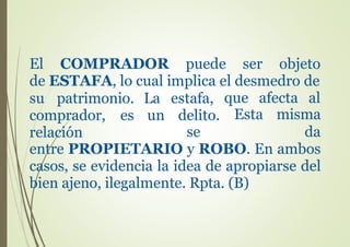 El COMPRADOR puede ser objeto
de ESTAFA, lo cual implica el desmedro de
su patrimonio.
comprador, es
relación
La estafa,
un delito.
se
que afecta al
Esta misma
da
entre PROPIETARIO y ROBO. En ambos
casos, se evidencia la idea de apropiarse del
bien ajeno, ilegalmente. Rpta. (B)
 