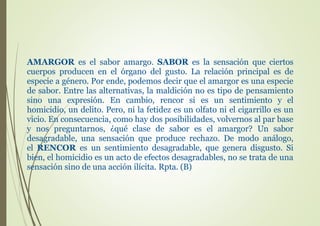 AMARGOR es el sabor amargo. SABOR es la sensación que ciertos
cuerpos producen en el órgano del gusto. La relación principal es de
especie a género. Por ende, podemos decir que el amargor es una especie
de sabor. Entre las alternativas, la maldición no es tipo de pensamiento
sino una expresión. En cambio, rencor si es un sentimiento y el
homicidio, un delito. Pero, ni la fetidez es un olfato ni el cigarrillo es un
vicio. En consecuencia, como hay dos posibilidades, volvernos al par base
y nos preguntarnos, ¿qué clase de sabor es el amargor? Un sabor
desagradable, una sensación que produce rechazo. De modo análogo,
el RENCOR es un sentimiento desagradable, que genera disgusto. Si
bien, el homicidio es un acto de efectos desagradables, no se trata de una
sensación sino de una acción ilícita. Rpta. (B)
 