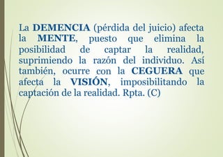 La DEMENCIA (pérdida del juicio) afecta
la MENTE,
posibilidad
suprimiendo
puesto que elimina la
de captar la realidad,
la razón del individuo. Así
con que
la
también, ocurre la CEGUERA
afecta la VISIÓN, imposibilitando
captación de la realidad. Rpta. (C)
 