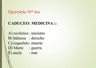 Ejercicio Nº 60
CADUCEO: MEDICINA ::
A) esvástica : nazismo
B) balanza : derecho
C) esqueleto: muerte
D) Marte
E) ancla
: guerra
: mar
 