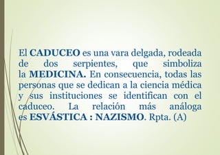 El CADUCEO es una vara delgada, rodeada
de dos serpientes, que simboliza
la MEDICINA. En consecuencia, todas las
personas que se dedican a la ciencia médica
y sus instituciones se identifican con el
caduceo. La relación más análoga
es ESVÁSTICA : NAZISMO. Rpta. (A)
 