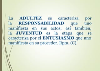 La ADULTEZ
la
se caracteriza por
que unoRESPONSABILIDAD
manifiesta en sus
la JUVENTUD es
actos;
la
así también,
etapa que se
caracteriza por el ENTUSIASMO que uno
manifiesta en su proceder. Rpta. (C)
 