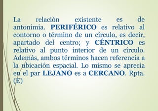 La relación existente es de
relativo alantonimia. PERIFÉRICO es
contorno o término de un círculo, es decir,
apartado del centro; y CÉNTRICO es
relativo al punto interior de un círculo.
Además, ambos términos hacen referencia a
la ubicación espacial. Lo mismo se aprecia
en el par LEJANO es a CERCANO. Rpta.
(E)
 