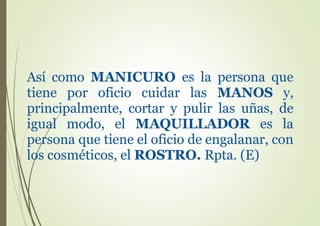 Así como MANICURO es la persona que
tiene por oficio cuidar las MANOS y,
principalmente, cortar y pulir las uñas, de
igual modo, el MAQUILLADOR es la
persona que tiene el oficio de engalanar, con
los cosméticos, el ROSTRO. Rpta. (E)
 