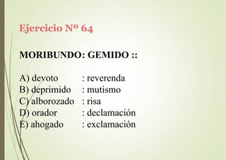 Ejercicio Nº 64
MORIBUNDO: GEMIDO ::
A) devoto
B) deprimido
C) alborozado
D) orador
E) ahogado
: reverenda
: mutismo
: risa
: declamación
: exclamación
 