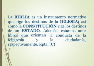 La BIBLIA es un instrumento normativo
que rige los destinos de la IGLESIA; así
como la CONSTITUCIÓN rige los destinos
de un ESTADO. Además, estamos ante
libros que
feligresía
orientan
y
la conducta de la
la ciudadanía,
respectivamente. Rpta. (C)
 