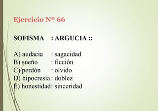 Ejercicio Nº 66
SOFISMA : ARGUCIA ::
A) audacia
B) sueño
C) perdón
: sagacidad
: ficción
: olvido
D) hipocresía : doblez
E) honestidad: sinceridad
 