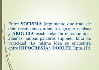 Entre SOFISMA (argumento que trata de
demostrar como verdadero algo que es falso)
y ARGUCIA existe relación de sinonimia;
además, ambas palabras suponen falta de
veracidad. La misma idea se encuentra
entre HIPOCRESÍA y DOBLEZ. Rpta. (D)
 