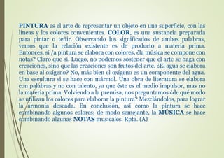 PINTURA es el arte de representar un objeto en una superficie, con las
líneas y los colores convenientes. COLOR, es una sustancia preparada
para pintar o teñir. Observando los significados de ambas palabras,
vemos que la relación existente es de producto a materia prima.
Entonces, si /a pintura se elabora con colores, ¿la música se compone con
notas? Claro que sí. Luego, no podemos sostener que el arte se haga con
creaciones, sino que las creaciones son frutos del arte. ¿El agua se elabora
en base al oxígeno? No, más bien el oxígeno es un componente del agua.
Una escultura si se hace con mármol. Una obra de literatura se elabora
con palabras y no con talento, ya que éste es el medio impulsor, mas no
la materia prima. Volviendo a la premisa, nos preguntamos ¿de qué modo
se utilizan los colores para elaborar la pintura? Mezclándolos, para lograr
la armonía deseada. En conclusión, así como la pintura se hace
combinando algunos colores; de modo semejante, la MÚSICA se hace
combinando algunas NOTAS musicales. Rpta. (A)
 
