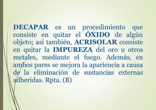 DECAPAR es un procedimiento
consiste en quitar el ÓXIDO de
que
algún
objeto; así también, ACRISOLAR consiste
en quitar la IMPUREZA del oro u otros
metales, mediante el fuego. Además, en
ambos pares se mejora la apariencia a causa
de la eliminación de sustancias externas
adheridas. Rpta. (B)
 