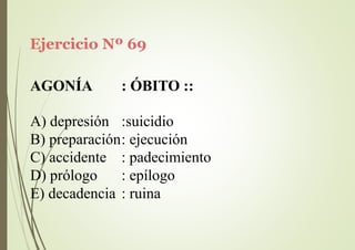 Ejercicio Nº 69
AGONÍA : ÓBITO ::
A) depresión :suicidio
B) preparación: ejecución
C) accidente
D) prólogo
: padecimiento
: epílogo
E) decadencia : ruina
 