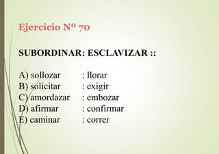 Ejercicio Nº 70
SUBORDINAR: ESCLAVIZAR ::
A) sollozar
B) solicitar
C) amordazar
D) afirmar
E) caminar
: llorar
: exigir
: embozar
: confirmar
: correr
 
