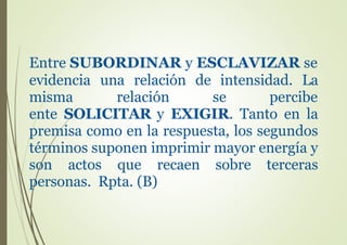 Entre SUBORDINAR y ESCLAVIZAR se
evidencia una relación de intensidad. La
misma relación se percibe
ente SOLICITAR y EXIGIR. Tanto en la
premisa como en la respuesta, los segundos
términos suponen imprimir mayor energía y
son actos que recaen sobre terceras
personas. Rpta. (B)
 