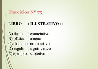 Ejercicios Nº 75
LIBRO : ILUSTRATIVO ::
A) título
B) plática
: enunciativo
: amena
C) discurso: informativo
D) regalo : significativo
E) ejemplo : subjetivo
 