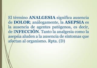 El término ANALGESIA significa ausencia
de DOLOR; análogamente, la ASEPSIA es
la ausencia de agentes patógenos, es decir,
de INFECCIÓN. Tanto la analgesia como la
asepsia aluden a la ausencia de síntomas que
afectan al organismo. Rpta. (D)
 