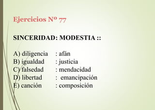 Ejercicios Nº 77
SINCERIDAD: MODESTIA ::
A) diligencia
B) igualdad
C) falsedad
D) libertad
E) canción
: afán
: justicia
: mendacidad
: emancipación
: composición
 