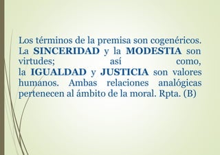 Los términos de la premisa son cogenéricos.
La SINCERIDAD y la MODESTIA son
virtudes; así como,
la IGUALDAD y JUSTICIA son valores
humanos. Ambas relaciones analógicas
pertenecen al ámbito de la moral. Rpta. (B)
 
