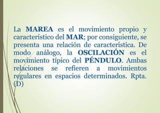 La MAREA es el movimiento propio y
característico del MAR; por consiguiente, se
presenta una relación de característica. De
modo análogo, la OSCILACIÓN es el
movimiento típico del PÉNDULO. Ambas
relaciones se refieren a movimientos
regulares en espacios determinados. Rpta.
(D)
 