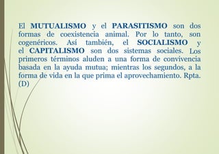 El MUTUALISMO y el PARASITISMO son dos
son
y
Los
formas de coexistencia animal. Por lo tanto,
cogenéricos. Así también, el SOCIALISMO
el CAPITALISMO son dos sistemas sociales.
primeros términos aluden a una forma de convivencia
basada en la ayuda mutua; mientras los segundos, a la
forma de vida en la que prima el aprovechamiento. Rpta.
(D)
 