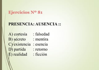 Ejercicios Nº 81
PRESENCIA: AUSENCIA ::
A) cortesía
B) secreto
: falsedad
: mentira
C) existencia : esencia
D) partida
E) realidad
: retorno
: ficción
 