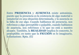 Entre PRESENCIA y AUSENCIA existe antonimia,
puesto que la presencia es la existencia de algo material o
inmaterial en una situación determinada, y la ausencia es
la falta de ese algo. Cuando hablamos de presencia, nos
referimos a algo perceptible o palpable, cuando hablamos
de ausencia, nos referimos a lo que no está a nuestro
alcance. También, la REALIDAD implica lo concreto, lo
perceptible; en tanto que la FICCIÓN es lo imaginario,
lo fantasioso. Rpta. (E)
 