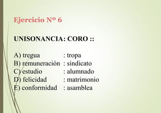 Ejercicio Nº 6
UNISONANCIA: CORO ::
A) tregua : tropa
B) remuneración : sindicato
C) estudio
D) felicidad
E) conformidad
: alumnado
: matrimonio
: asamblea
 