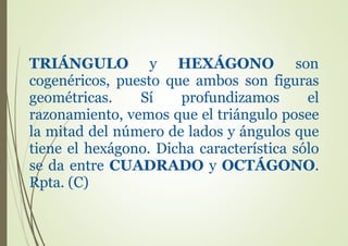 TRIÁNGULO y HEXÁGONO son
cogenéricos, puesto que ambos son figuras
geométricas. Sí profundizamos el
razonamiento, vemos que el triángulo posee
la mitad del número de lados y ángulos que
tiene el hexágono. Dicha característica sólo
se da entre CUADRADO y OCTÁGONO.
Rpta. (C)
 