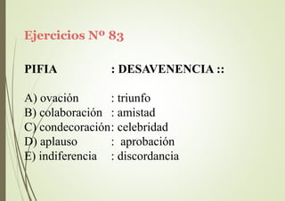 Ejercicios Nº 83
PIFIA : DESAVENENCIA ::
A) ovación
B) colaboración
: triunfo
: amistad
C) condecoración: celebridad
D) aplauso
E) indiferencia
: aprobación
: discordancia
 