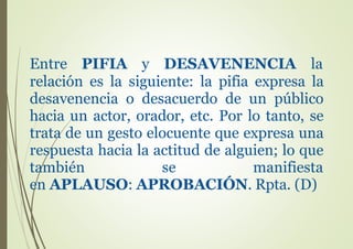 Entre PIFIA y DESAVENENCIA la
relación es la siguiente: la pifia expresa la
desavenencia o desacuerdo de un público
hacia un actor, orador, etc. Por lo tanto, se
trata de un gesto elocuente que expresa una
respuesta hacia la actitud de alguien; lo que
también se manifiesta
en APLAUSO: APROBACIÓN. Rpta. (D)
 