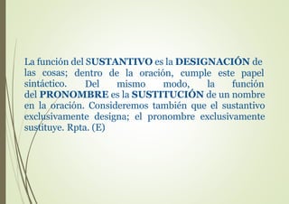 La función del SUSTANTIVO es la DESIGNACIÓN de
las cosas; dentro de la oración, cumple este papel
Del mismo modo, la funciónsintáctico.
del PRONOMBRE es la SUSTITUCIÓN de un nombre
en la oración. Consideremos también que el sustantivo
exclusivamente designa; el pronombre exclusivamente
sustituye. Rpta. (E)
 