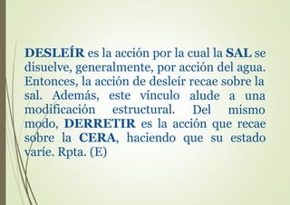 DESLEÍR es la acción por la cual la SAL se
disuelve, generalmente, por acción del agua.
Entonces, la acción de desleír recae sobre la
sal. Además, este vínculo alude a una
Del mismomodificación estructural.
modo, DERRETIR es la acción que recae
sobre la CERA, haciendo que su estado
varíe. Rpta. (E)
 