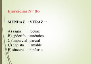Ejercicios Nº 86
MENDAZ : VERAZ ::
A) sagaz : locuaz
B) apócrifo : auténtico
C) imparcial: parcial
D) egoísta
E) sincero
: amable
: hipócrita
 