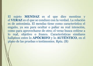 El sujeto MENDAZ es el que dice mentiras y
el VERAZ es el que se conduce con la verdad. La relación
es de antonimia. El mendaz tiene como característica el
engaño, ya sea para ocultar o paliar su real intención,
como para aprovecharse de otro; el veraz busca ceñirse a
lo real, objetivo o franco. Características similares
hallamos entre lo APÓCRIFO y lo AUTÉNTICO, en el
plano de las pruebas o testimonios. Rpta. (B)
 