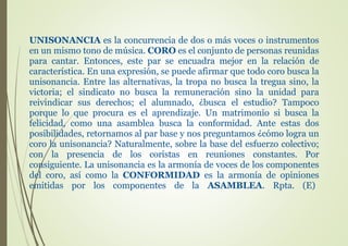 UNISONANCIA es la concurrencia de dos o más voces o instrumentos
en un mismo tono de música. CORO es el conjunto de personas reunidas
para cantar. Entonces, este par se encuadra mejor en la relación de
característica. En una expresión, se puede afirmar que todo coro busca la
unisonancia. Entre las alternativas, la tropa no busca la tregua sino, la
victoria; el sindicato no busca la remuneración sino la unidad para
reivindicar sus derechos; el alumnado, ¿busca el estudio? Tampoco
porque lo que procura es el aprendizaje. Un matrimonio si busca la
felicidad, como una asamblea busca la conformidad. Ante estas dos
posibilidades, retornamos al par base y nos preguntamos ¿cómo logra un
coro la unisonancia? Naturalmente, sobre la base del esfuerzo colectivo;
con la presencia de los coristas en reuniones constantes. Por
consiguiente. La unisonancia es la armonía de voces de los componentes
del coro, así como la CONFORMIDAD es la armonía de opiniones
emitidas por los componentes de la ASAMBLEA. Rpta. (E)
 
