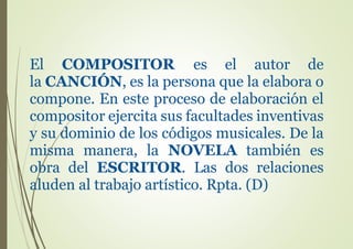El COMPOSITOR es el autor de
la CANCIÓN, es la persona que la elabora o
compone. En este proceso de elaboración el
compositor ejercita sus facultades inventivas
y su dominio de los códigos musicales. De la
misma manera, la NOVELA también es
obra del ESCRITOR. Las dos relaciones
aluden al trabajo artístico. Rpta. (D)
 
