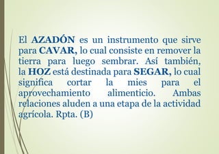 El AZADÓN es un instrumento que sirve
para CAVAR, lo cual consiste en remover la
tierra para luego sembrar. Así también,
la HOZ está destinada para SEGAR, lo cual
significa cortar la mies para el
aprovechamiento alimenticio. Ambas
relaciones aluden a una etapa de la actividad
agrícola. Rpta. (B)
 