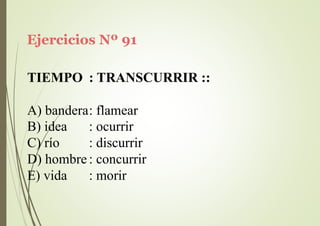 Ejercicios Nº 91
TIEMPO : TRANSCURRIR ::
A) bandera: flamear
B) idea
C) río
: ocurrir
: discurrir
D) hombre: concurrir
E) vida : morir
 